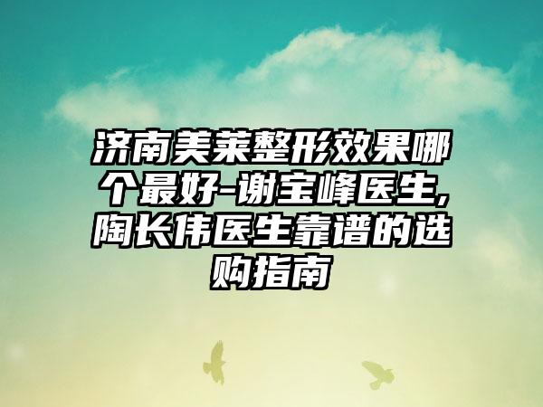 济南美莱整形效果哪个最好-谢宝峰医生,陶长伟医生靠谱的选购指南