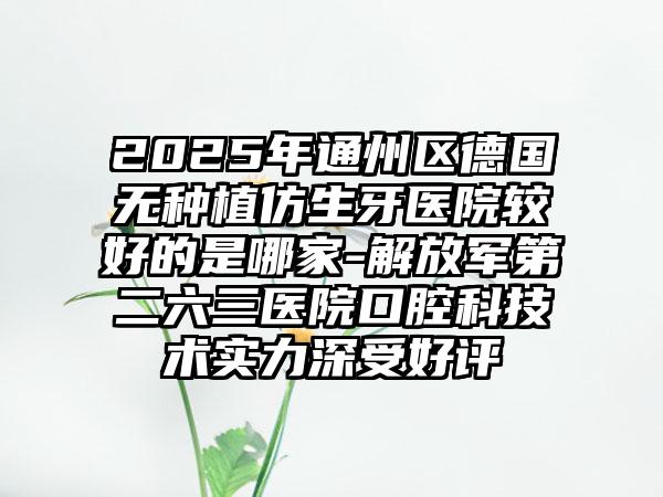 2025年通州区德国无种植仿生牙医院较好的是哪家-解放军第二六三医院口腔科技术实力深受好评