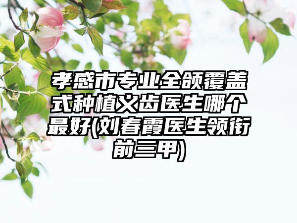 孝感市专业全颌覆盖式种植义齿医生哪个最好(刘春霞医生领衔前三甲)