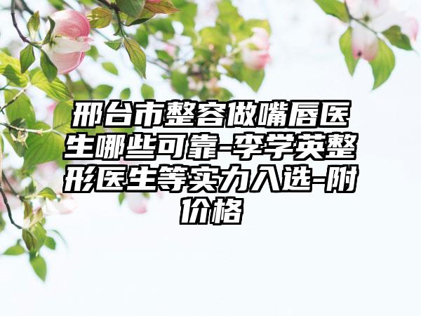 邢台市整容做嘴唇医生哪些可靠-李学英整形医生等实力入选-附价格