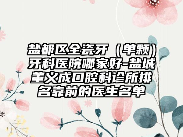 盐都区全瓷牙（单颗）牙科医院哪家好-盐城董义成口腔科诊所排名靠前的医生名单