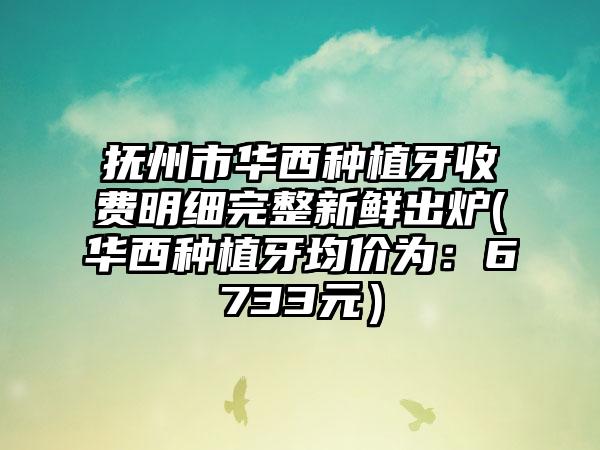 抚州市华西种植牙收费明细完整新鲜出炉(华西种植牙均价为：6733元）
