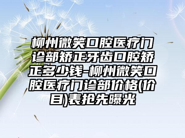 柳州微笑口腔医疗门诊部矫正牙齿口腔矫正多少钱-柳州微笑口腔医疗门诊部价格(价目)表抢先曝光