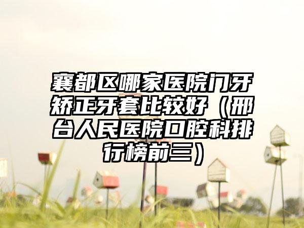 襄都区哪家医院门牙矫正牙套比较好（邢台人民医院口腔科排行榜前三）