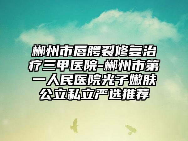 郴州市唇腭裂修复治疗三甲医院-郴州市第一人民医院光子嫩肤公立私立严选推荐