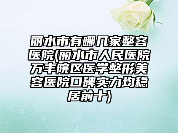 丽水市有哪几家整容医院(丽水市人民医院万丰院区医学整形美容医院口碑实力均稳居前十)