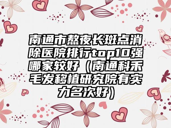 南通市熬夜长斑点消除医院排行top10强哪家较好（南通科禾毛发移植研究院有实力名次好）