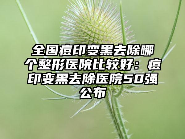 全国痘印变黑去除哪个整形医院比较好：痘印变黑去除医院50强公布