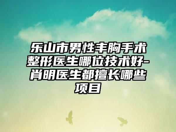 乐山市男性丰胸手术整形医生哪位技术好-肖明医生都擅长哪些项目