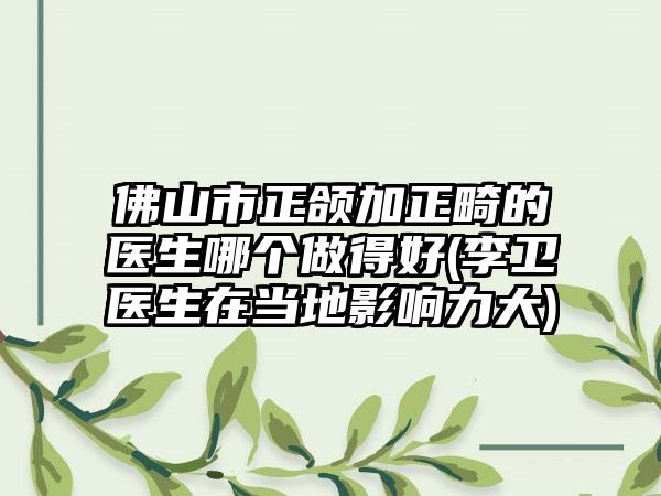 佛山市正颌加正畸的医生哪个做得好(李卫医生在当地影响力大)