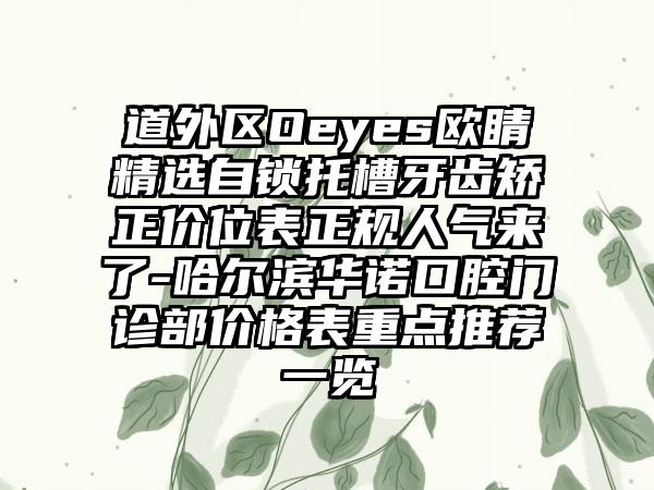 道外区Oeyes欧睛精选自锁托槽牙齿矫正价位表正规人气来了-哈尔滨华诺口腔门诊部价格表重点推荐一览