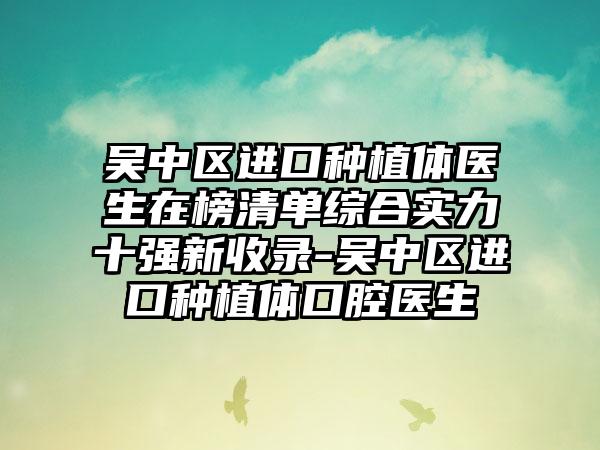 吴中区进口种植体医生在榜清单综合实力十强新收录-吴中区进口种植体口腔医生