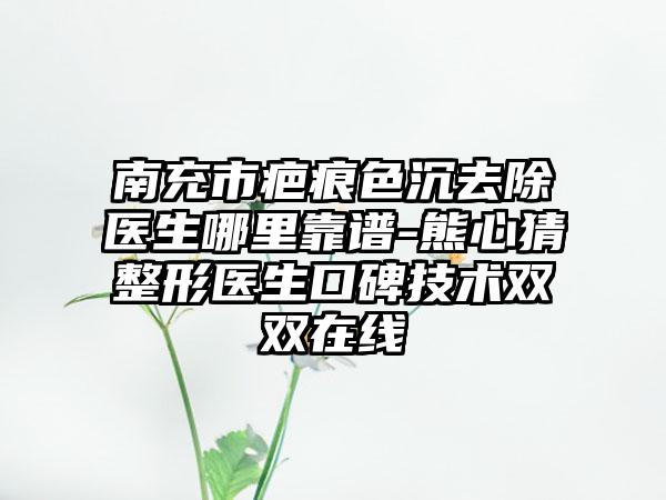 南充市疤痕色沉去除医生哪里靠谱-熊心猜整形医生口碑技术双双在线
