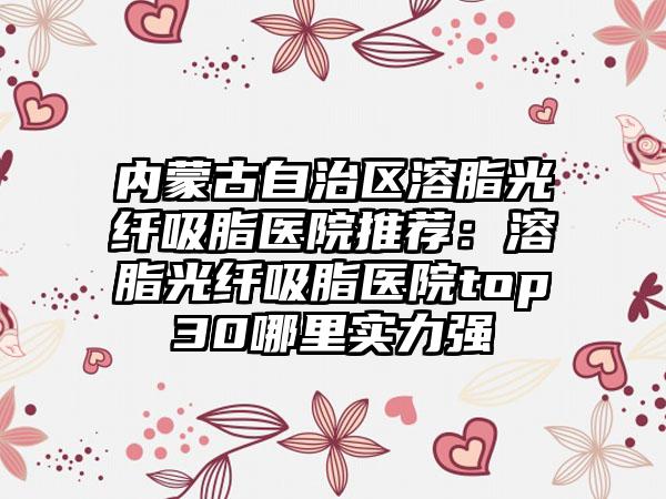 内蒙古自治区溶脂光纤吸脂医院推荐：溶脂光纤吸脂医院top30哪里实力强