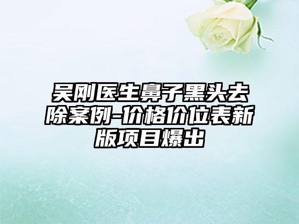吴刚医生鼻子黑头去除案例-价格价位表新版项目爆出