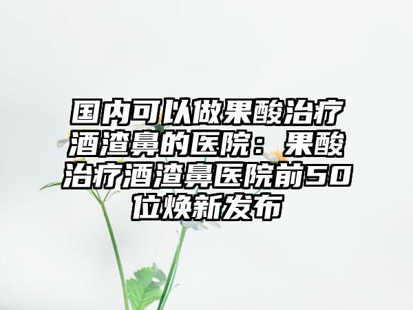 国内可以做果酸治疗酒渣鼻的医院：果酸治疗酒渣鼻医院前50位焕新发布