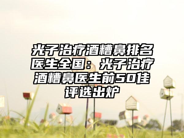 光子治疗酒糟鼻排名医生全国：光子治疗酒糟鼻医生前50佳评选出炉