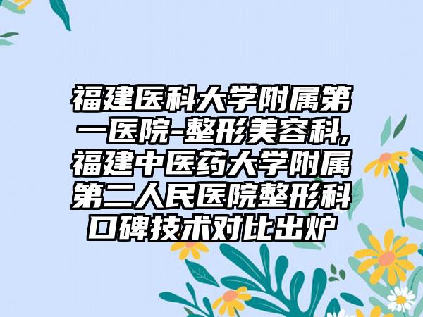 福建医科大学附属第一医院-整形美容科,福建中医药大学附属第二人民医院整形科口碑技术对比出炉