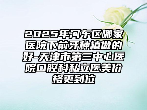 2025年河东区哪家医院下前牙种植做的好-天津市第三中心医院口腔科私立医美价格更到位