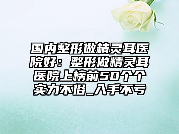国内整形做精灵耳医院好：整形做精灵耳医院上榜前50个个实力不俗_入手不亏