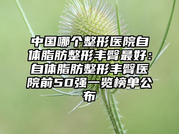 中国哪个整形医院自体脂肪整形丰臀最好：自体脂肪整形丰臀医院前50强一览榜单公布
