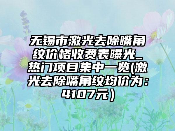 无锡市激光去除嘴角纹价格收费表曝光_热门项目集中一览(激光去除嘴角纹均价为：4107元）