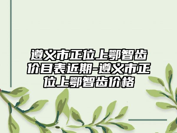 遵义市正位上鄂智齿价目表近期-遵义市正位上鄂智齿价格