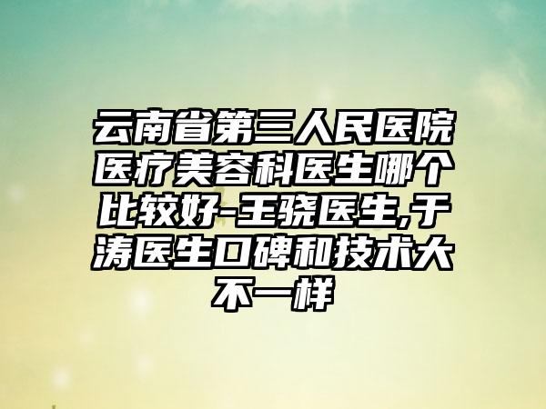 云南省第三人民医院医疗美容科医生哪个比较好-王骁医生,于涛医生口碑和技术大不一样