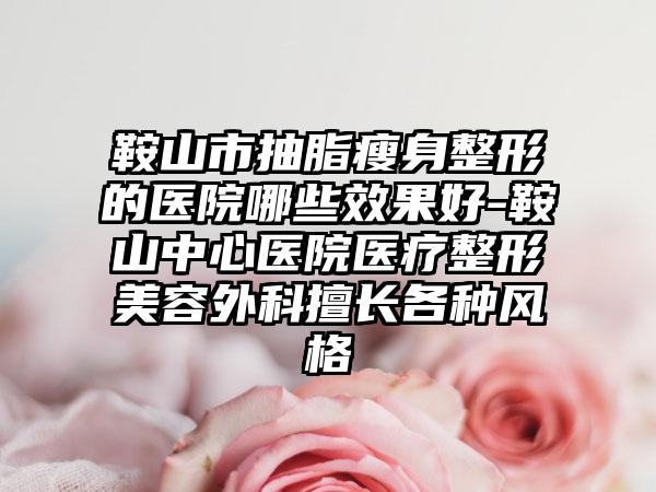 鞍山市抽脂瘦身整形的医院哪些效果好-鞍山中心医院医疗整形美容外科擅长各种风格