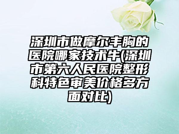 深圳市做摩尔丰胸的医院哪家技术牛(深圳市第六人民医院整形科特色审美价格多方面对比)