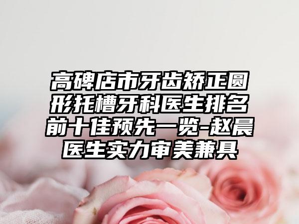 高碑店市牙齿矫正圆形托槽牙科医生排名前十佳预先一览-赵晨医生实力审美兼具