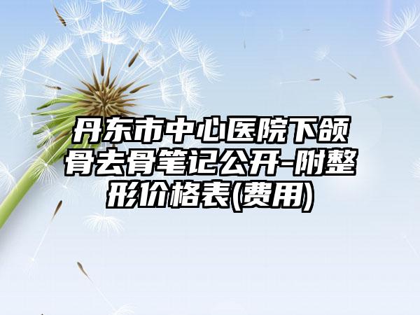 丹东市中心医院下颌骨去骨笔记公开-附整形价格表(费用)