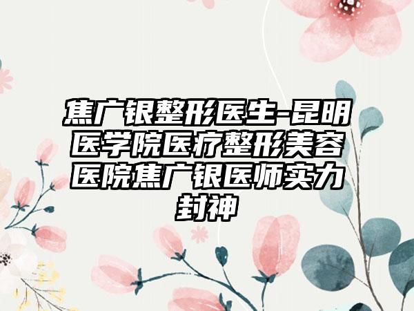 焦广银整形医生-昆明医学院医疗整形美容医院焦广银医师实力封神
