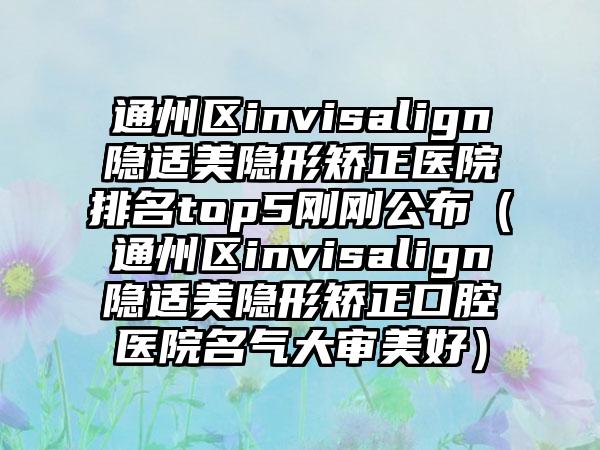 通州区invisalign隐适美隐形矫正医院排名top5刚刚公布（通州区invisalign隐适美隐形矫正口腔医院名气大审美好）