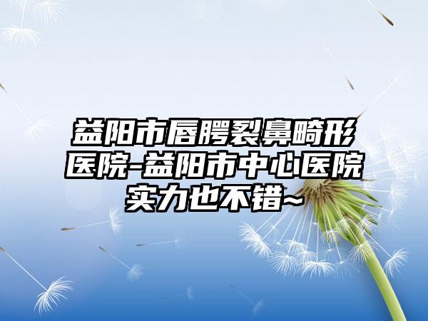 益阳市唇腭裂鼻畸形医院-益阳市中心医院实力也不错~