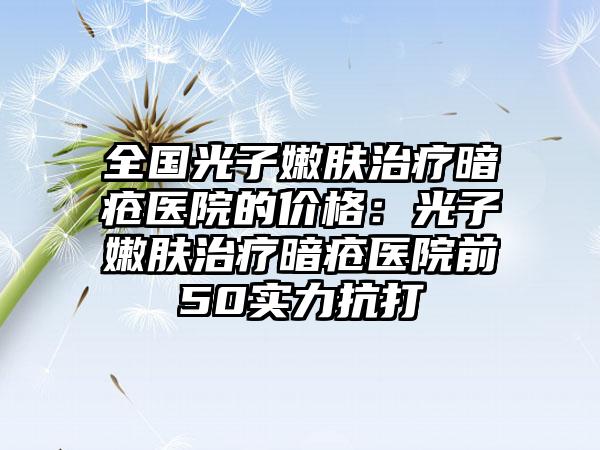 全国光子嫩肤治疗暗疮医院的价格：光子嫩肤治疗暗疮医院前50实力抗打