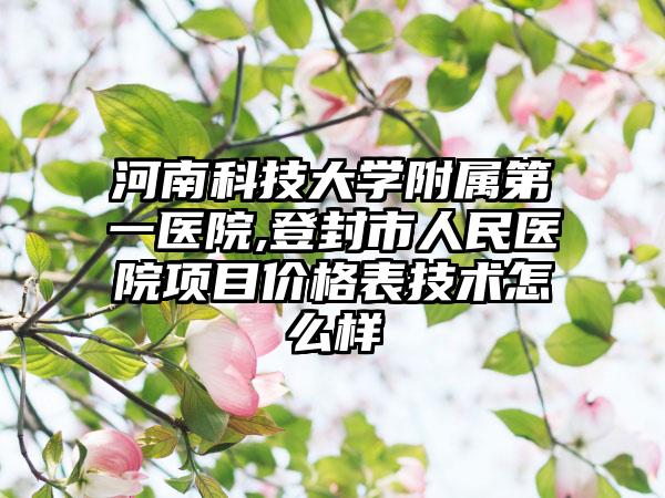 河南科技大学附属第一医院,登封市人民医院项目价格表技术怎么样