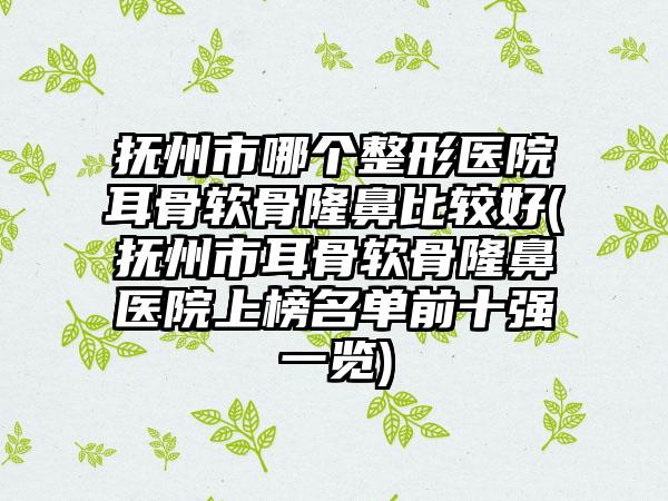 抚州市哪个整形医院耳骨软骨隆鼻比较好(抚州市耳骨软骨隆鼻医院上榜名单前十强一览)