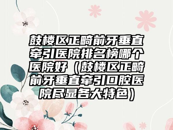 鼓楼区正畸前牙垂直牵引医院排名榜哪个医院好（鼓楼区正畸前牙垂直牵引口腔医院尽显各大特色）