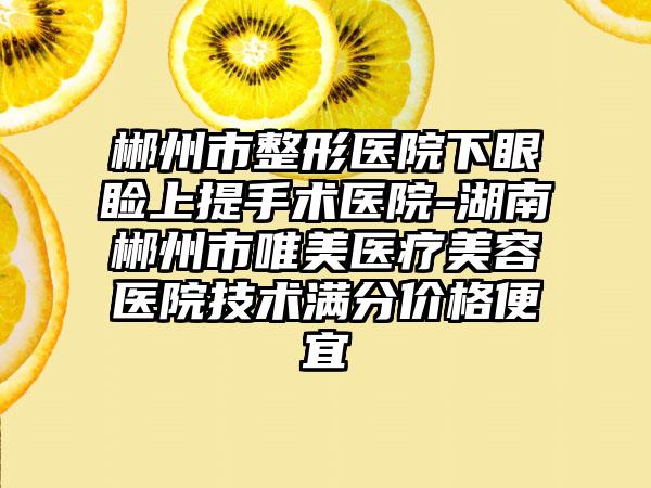 郴州市整形医院下眼睑上提手术医院-湖南郴州市唯美医疗美容医院技术满分价格便宜