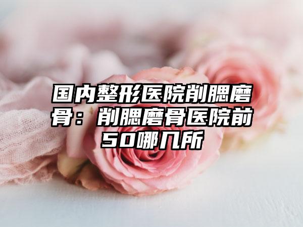国内整形医院削腮磨骨：削腮磨骨医院前50哪几所