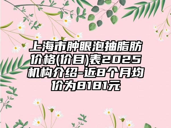 上海市肿眼泡抽脂肪价格(价目)表2025机构介绍-近8个月均价为8181元