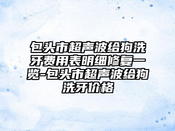 包头市超声波给狗洗牙费用表明细修复一览-包头市超声波给狗洗牙价格