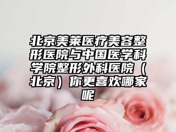 北京美莱医疗美容整形医院与中国医学科学院整形外科医院（北京）你更喜欢哪家呢