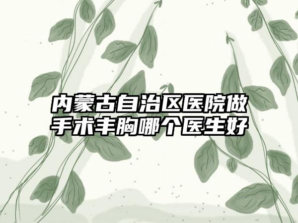 内蒙古自治区医院做手术丰胸哪个医生好