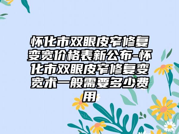 怀化市双眼皮窄修复变宽价格表新公布-怀化市双眼皮窄修复变宽术一般需要多少费用
