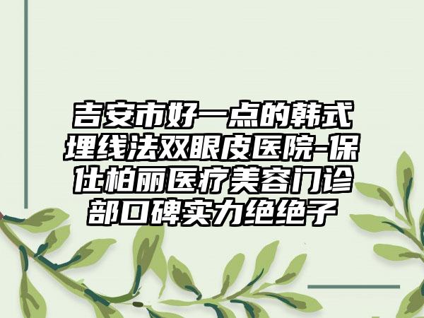吉安市好一点的韩式埋线法双眼皮医院-保仕柏丽医疗美容门诊部口碑实力绝绝子
