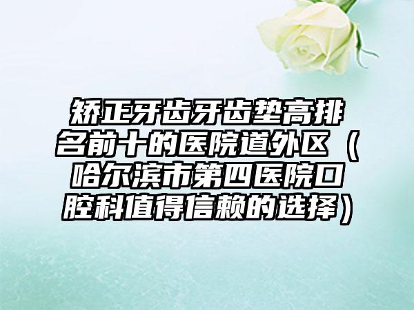 矫正牙齿牙齿垫高排名前十的医院道外区（哈尔滨市第四医院口腔科值得信赖的选择）