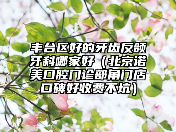 丰台区好的牙齿反颌牙科哪家好（北京诺美口腔门诊部角门店口碑好收费不坑）