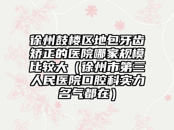 徐州鼓楼区地包牙齿矫正的医院哪家规模比较大（徐州市第三人民医院口腔科实力名气都在）